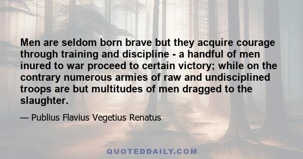 Men are seldom born brave but they acquire courage through training and discipline - a handful of men inured to war proceed to certain victory; while on the contrary numerous armies of raw and undisciplined troops are