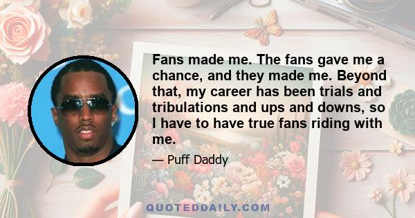 Fans made me. The fans gave me a chance, and they made me. Beyond that, my career has been trials and tribulations and ups and downs, so I have to have true fans riding with me.