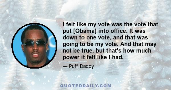 I felt like my vote was the vote that put [Obama] into office. It was down to one vote, and that was going to be my vote. And that may not be true, but that's how much power it felt like I had.