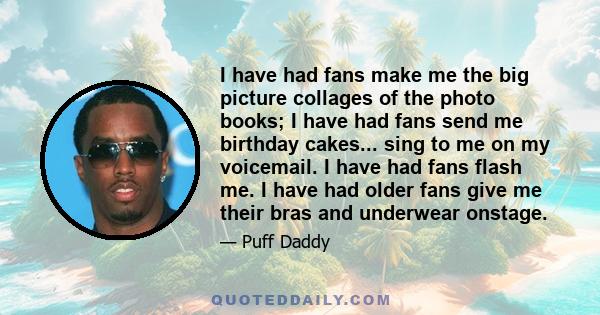 I have had fans make me the big picture collages of the photo books; I have had fans send me birthday cakes... sing to me on my voicemail. I have had fans flash me. I have had older fans give me their bras and underwear 