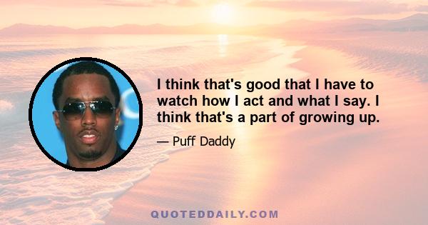 I think that's good that I have to watch how I act and what I say. I think that's a part of growing up.