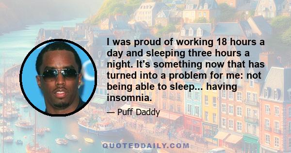 I was proud of working 18 hours a day and sleeping three hours a night. It's something now that has turned into a problem for me: not being able to sleep... having insomnia.