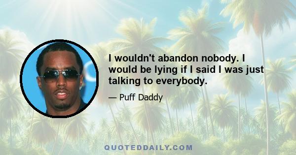 I wouldn't abandon nobody. I would be lying if I said I was just talking to everybody.