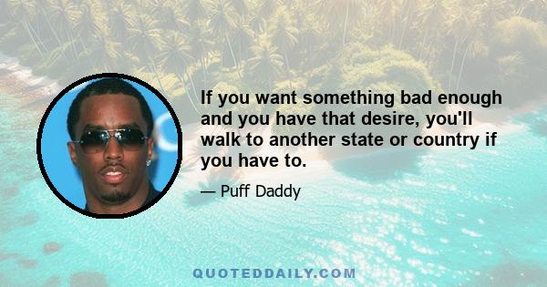 If you want something bad enough and you have that desire, you'll walk to another state or country if you have to.