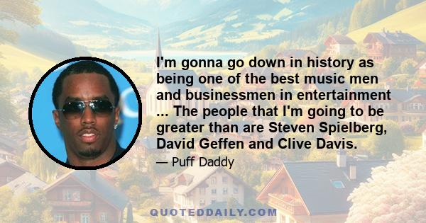 I'm gonna go down in history as being one of the best music men and businessmen in entertainment ... The people that I'm going to be greater than are Steven Spielberg, David Geffen and Clive Davis.