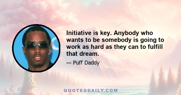 Initiative is key. Anybody who wants to be somebody is going to work as hard as they can to fulfill that dream.