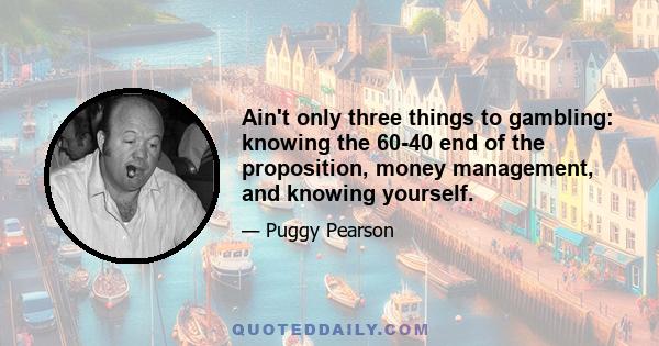 Ain't only three things to gambling: knowing the 60-40 end of the proposition, money management, and knowing yourself.