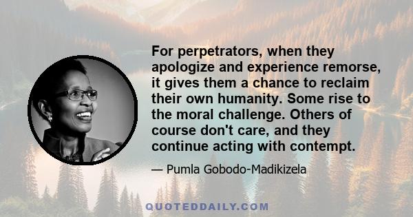 For perpetrators, when they apologize and experience remorse, it gives them a chance to reclaim their own humanity. Some rise to the moral challenge. Others of course don't care, and they continue acting with contempt.