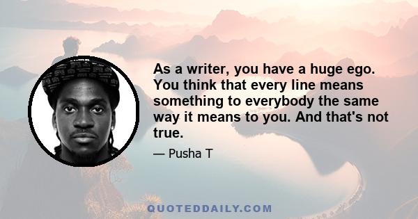 As a writer, you have a huge ego. You think that every line means something to everybody the same way it means to you. And that's not true.