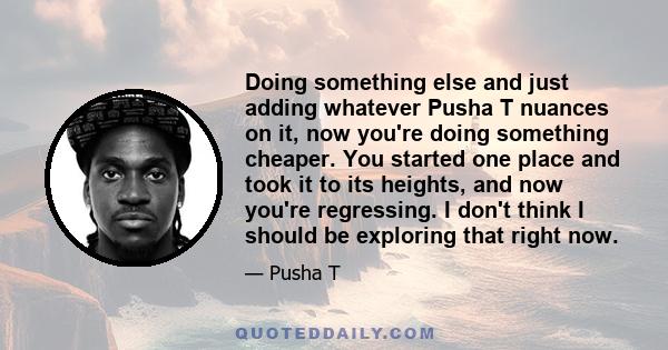 Doing something else and just adding whatever Pusha T nuances on it, now you're doing something cheaper. You started one place and took it to its heights, and now you're regressing. I don't think I should be exploring