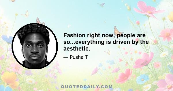 Fashion right now, people are so...everything is driven by the aesthetic.