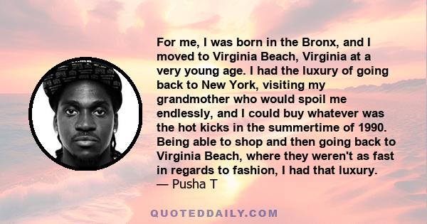 For me, I was born in the Bronx, and I moved to Virginia Beach, Virginia at a very young age. I had the luxury of going back to New York, visiting my grandmother who would spoil me endlessly, and I could buy whatever