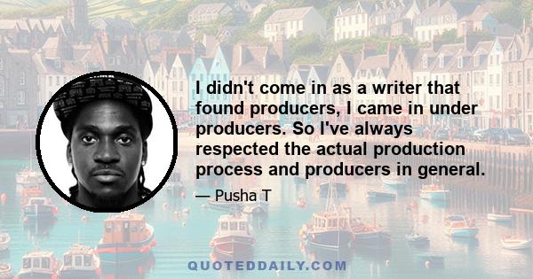 I didn't come in as a writer that found producers, I came in under producers. So I've always respected the actual production process and producers in general.