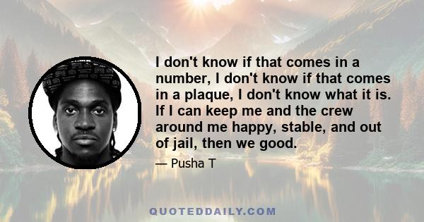 I don't know if that comes in a number, I don't know if that comes in a plaque, I don't know what it is. If I can keep me and the crew around me happy, stable, and out of jail, then we good.