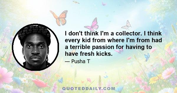 I don't think I'm a collector. I think every kid from where I'm from had a terrible passion for having to have fresh kicks.