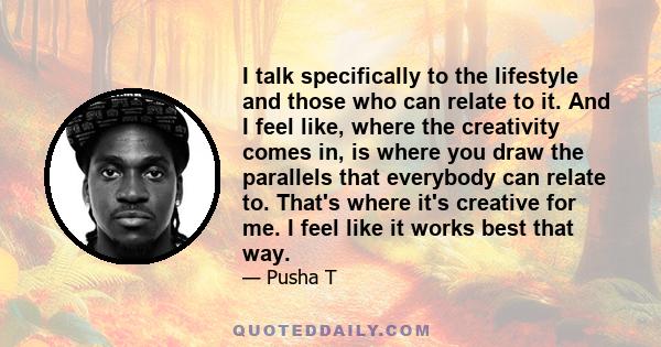 I talk specifically to the lifestyle and those who can relate to it. And I feel like, where the creativity comes in, is where you draw the parallels that everybody can relate to. That's where it's creative for me. I