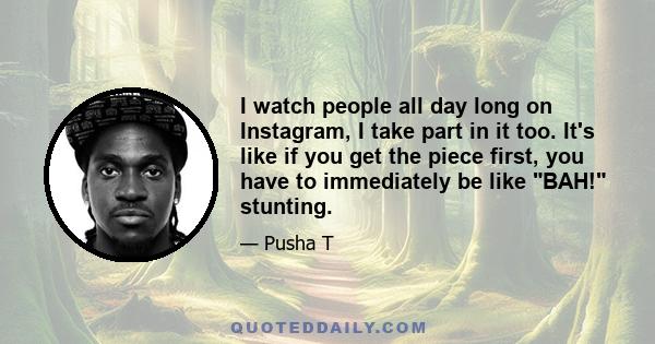 I watch people all day long on Instagram, I take part in it too. It's like if you get the piece first, you have to immediately be like BAH! stunting.