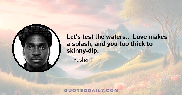 Let's test the waters... Love makes a splash, and you too thick to skinny-dip.