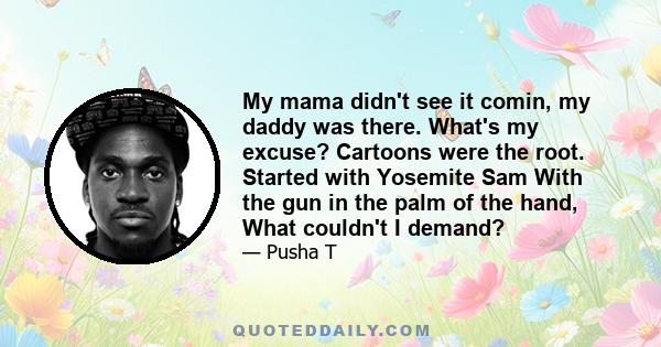 My mama didn't see it comin, my daddy was there. What's my excuse? Cartoons were the root. Started with Yosemite Sam With the gun in the palm of the hand, What couldn't I demand?