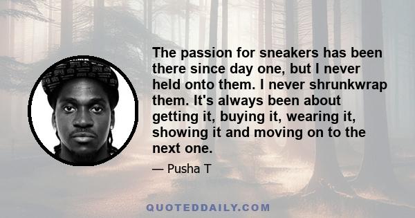 The passion for sneakers has been there since day one, but I never held onto them. I never shrunkwrap them. It's always been about getting it, buying it, wearing it, showing it and moving on to the next one.