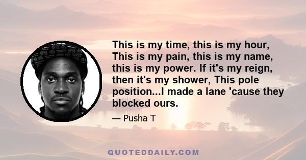 This is my time, this is my hour, This is my pain, this is my name, this is my power. If it's my reign, then it's my shower, This pole position...I made a lane 'cause they blocked ours.