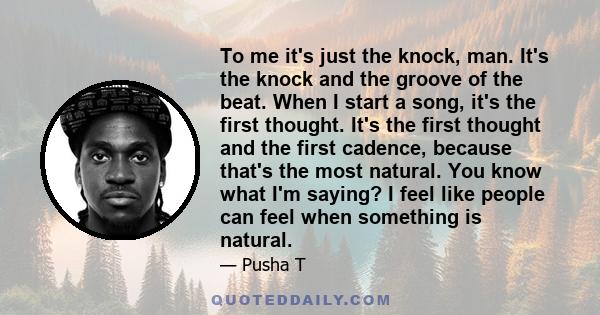 To me it's just the knock, man. It's the knock and the groove of the beat. When I start a song, it's the first thought. It's the first thought and the first cadence, because that's the most natural. You know what I'm