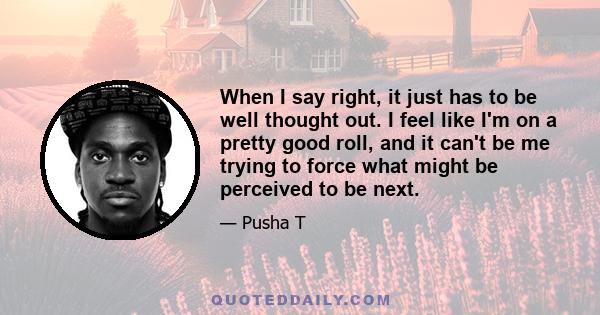 When I say right, it just has to be well thought out. I feel like I'm on a pretty good roll, and it can't be me trying to force what might be perceived to be next.