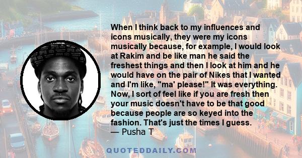 When I think back to my influences and icons musically, they were my icons musically because, for example, I would look at Rakim and be like man he said the freshest things and then I look at him and he would have on