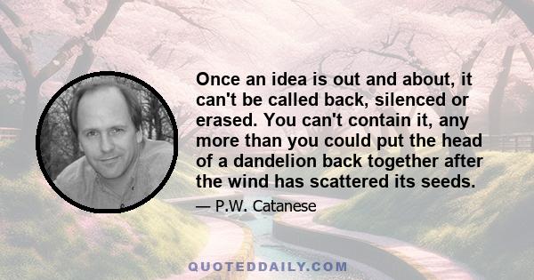 Once an idea is out and about, it can't be called back, silenced or erased. You can't contain it, any more than you could put the head of a dandelion back together after the wind has scattered its seeds.