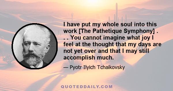 I have put my whole soul into this work [The Pathetique Symphony] . . . You cannot imagine what joy I feel at the thought that my days are not yet over and that I may still accomplish much.