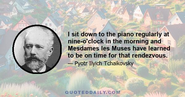 I sit down to the piano regularly at nine-o'clock in the morning and Mesdames les Muses have learned to be on time for that rendezvous.