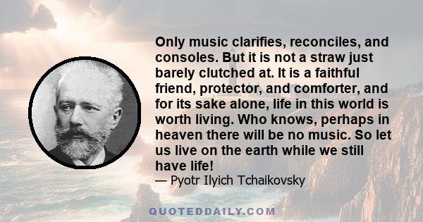 Only music clarifies, reconciles, and consoles. But it is not a straw just barely clutched at. It is a faithful friend, protector, and comforter, and for its sake alone, life in this world is worth living. Who knows,