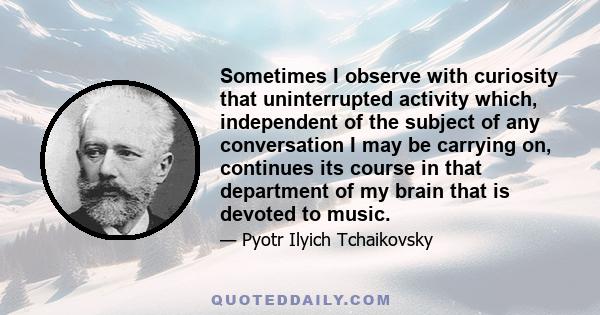 Sometimes I observe with curiosity that uninterrupted activity which, independent of the subject of any conversation I may be carrying on, continues its course in that department of my brain that is devoted to music.