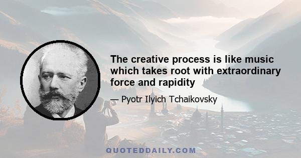 The creative process is like music which takes root with extraordinary force and rapidity