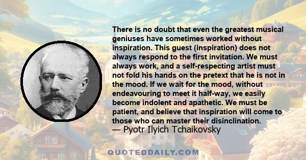 There is no doubt that even the greatest musical geniuses have sometimes worked without inspiration. This guest (inspiration) does not always respond to the first invitation. We must always work, and a self-respecting