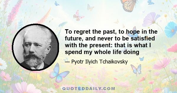 To regret the past, to hope in the future, and never to be satisfied with the present: that is what I spend my whole life doing