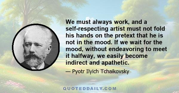 We must always work, and a self-respecting artist must not fold his hands on the pretext that he is not in the mood. If we wait for the mood, without endeavoring to meet it halfway, we easily become indirect and