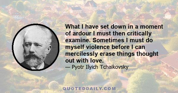 What I have set down in a moment of ardour I must then critically examine. Sometimes I must do myself violence before I can mercilessly erase things thought out with love.