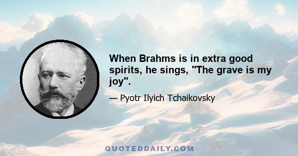 When Brahms is in extra good spirits, he sings, The grave is my joy.