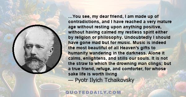 …You see, my dear friend, I am made up of contradictions, and I have reached a very mature age without resting upon anything positive, without having calmed my restless spirit either by religion or philosophy.