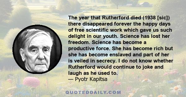 The year that Rutherford died (1938 [sic]) there disappeared forever the happy days of free scientific work which gave us such delight in our youth. Science has lost her freedom. Science has become a productive force.