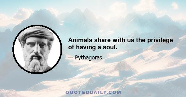 Animals share with us the privilege of having a soul.