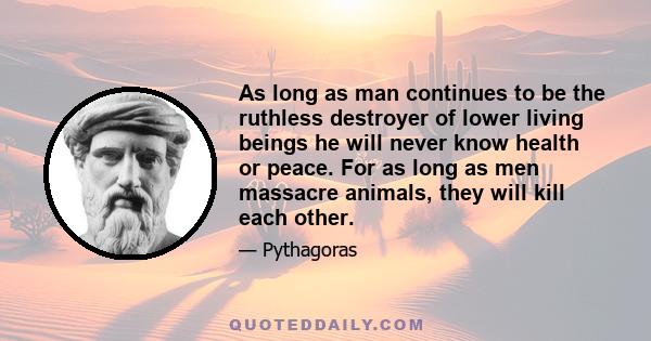 As long as man continues to be the ruthless destroyer of lower living beings he will never know health or peace. For as long as men massacre animals, they will kill each other.