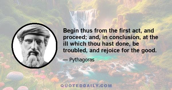 Begin thus from the first act, and proceed; and, in conclusion, at the ill which thou hast done, be troubled, and rejoice for the good.