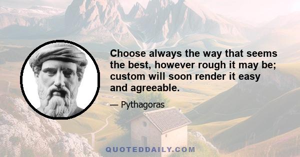 Choose always the way that seems the best, however rough it may be; custom will soon render it easy and agreeable.