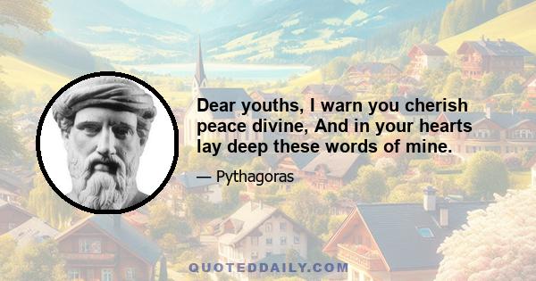 Dear youths, I warn you cherish peace divine, And in your hearts lay deep these words of mine.