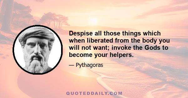 Despise all those things which when liberated from the body you will not want; invoke the Gods to become your helpers.