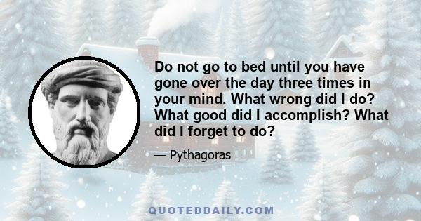 Do not go to bed until you have gone over the day three times in your mind. What wrong did I do? What good did I accomplish? What did I forget to do?