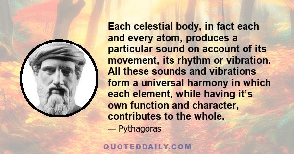 Each celestial body, in fact each and every atom, produces a particular sound on account of its movement, its rhythm or vibration. All these sounds and vibrations form a universal harmony in which each element, while