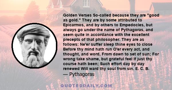 Golden Verses So-called because they are good as gold. They are by some attributed to Epicarmos, and by others to Empedocles, but always go under the name of Pythagoras, and seem quite in accordance with the excellent